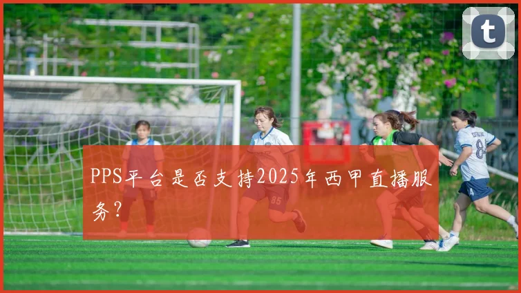 PPS平台是否支持2025年西甲直播服务？