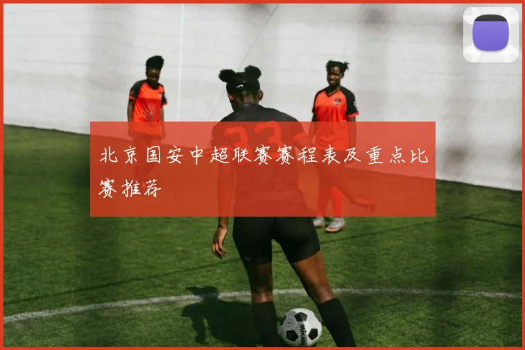 北京国安中超联赛赛程表及重点比赛推荐