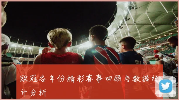 欧冠各年份精彩赛事回顾与数据统计分析