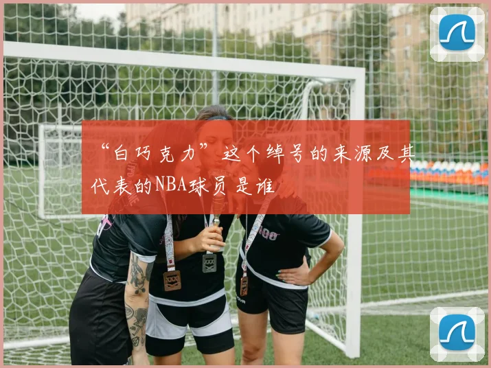 “白巧克力”这个绰号的来源及其代表的NBA球员是谁
